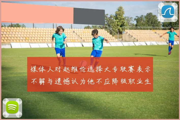 媒体人对赵维伦选择大专联赛表示不解与遗憾认为他不应降级职业生涯