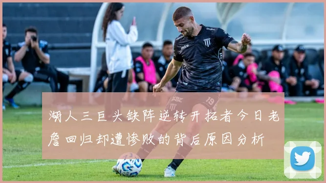 湖人三巨头缺阵逆转开拓者今日老詹回归却遭惨败的背后原因分析