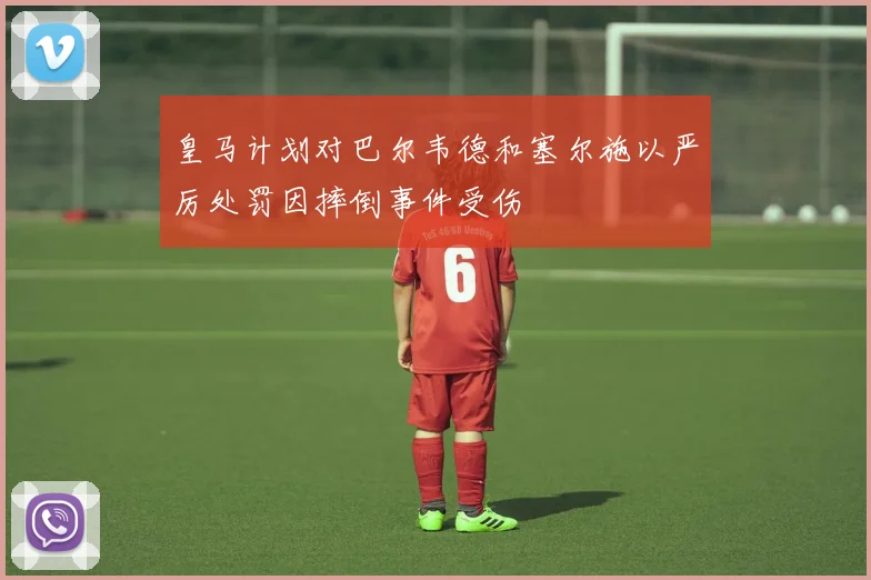 皇马计划对巴尔韦德和塞尔施以严厉处罚因摔倒事件受伤