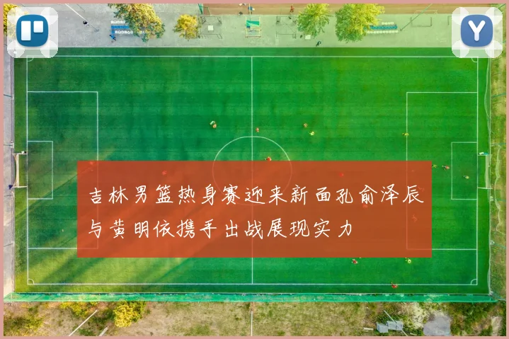 吉林男篮热身赛迎来新面孔俞泽辰与黄明依携手出战展现实力
