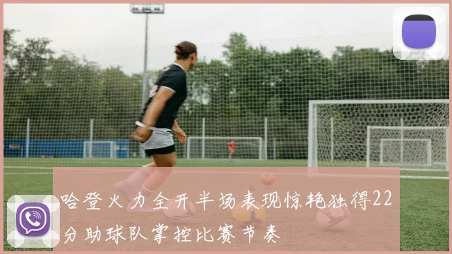 哈登火力全开半场表现惊艳独得22分助球队掌控比赛节奏