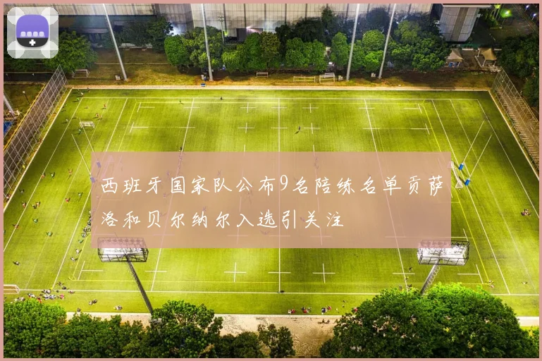 西班牙国家队公布9名陪练名单贡萨洛和贝尔纳尔入选引关注