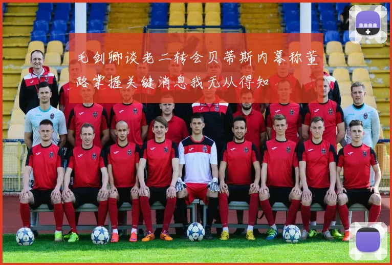 毛剑卿谈老二转会贝蒂斯内幕称董路掌握关键消息我无从得知