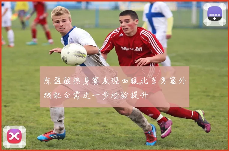 陈盈骏热身赛表现回暖北京男篮外线配合需进一步检验提升