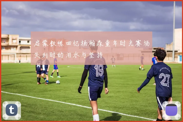 启蒙教练回忆杨瀚森童年时光赛场失利时的泪水与坚持