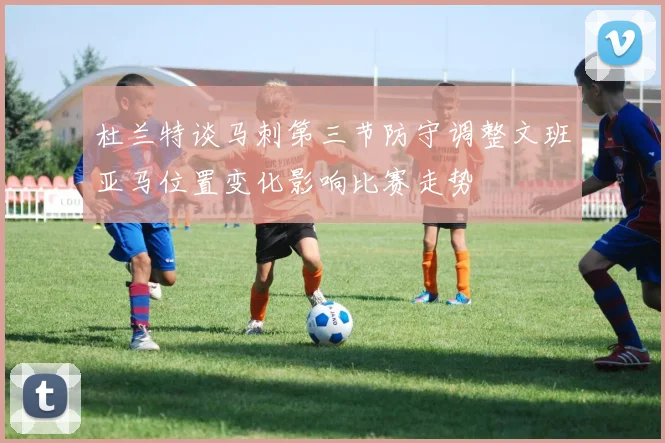 杜兰特谈马刺第三节防守调整文班亚马位置变化影响比赛走势