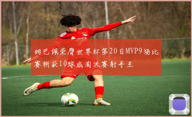 姆巴佩荣膺世界杯第20日MVP9场比赛斩获10球成淘汰赛射手王