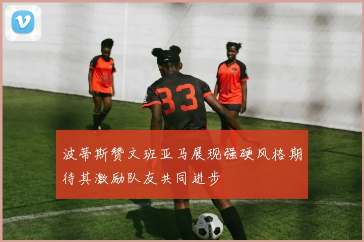 波蒂斯赞文班亚马展现强硬风格期待其激励队友共同进步
