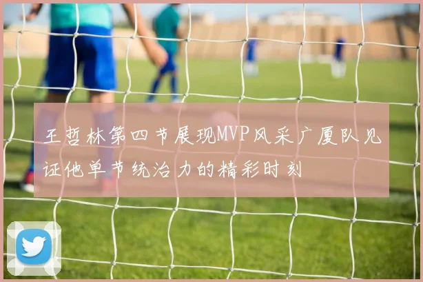 王哲林第四节展现MVP风采广厦队见证他单节统治力的精彩时刻