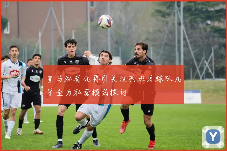 皇马私有化再引关注西班牙球队几乎全为私营模式探讨
