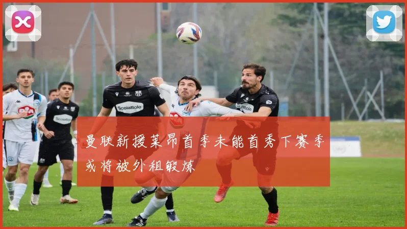 曼联新援莱昂首季未能首秀下赛季或将被外租锻炼