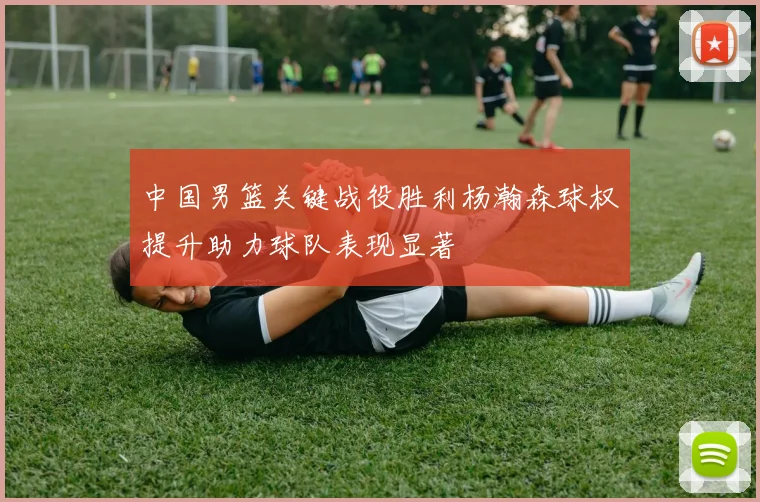 中国男篮关键战役胜利杨瀚森球权提升助力球队表现显著
