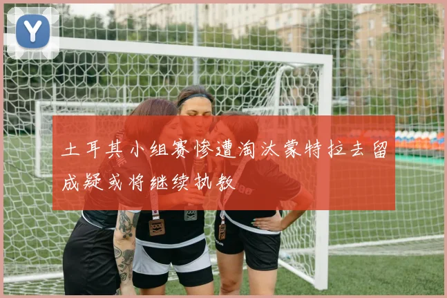 土耳其小组赛惨遭淘汰蒙特拉去留成疑或将继续执教