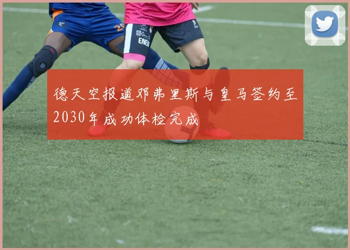德天空报道邓弗里斯与皇马签约至2030年成功体检完成