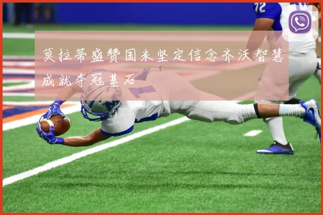 莫拉蒂盛赞国米坚定信念齐沃智慧成就夺冠基石