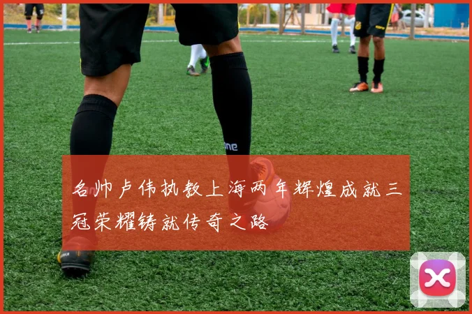名帅卢伟执教上海两年辉煌成就三冠荣耀铸就传奇之路