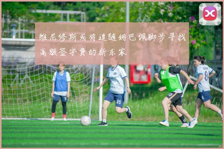维尼修斯或将追随姆巴佩脚步寻找高额签字费的新东家