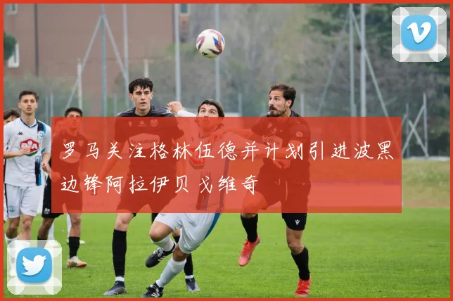 罗马关注格林伍德并计划引进波黑边锋阿拉伊贝戈维奇