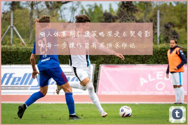 湖人休赛期引援策略深受东契奇影响每一步操作皆有其诉求印记