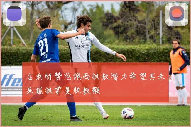 古利特赞范佩西执教潜力希望其未来能执掌曼联教鞭