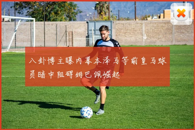 八卦博主曝内幕本泽马等前皇马球员暗中阻碍姆巴佩崛起