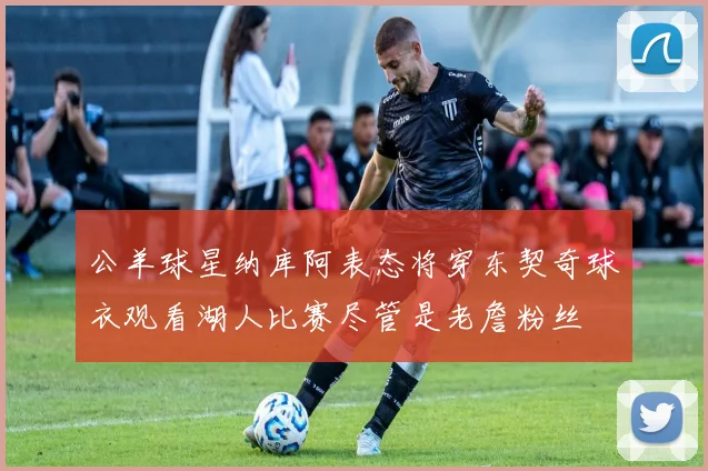 公羊球星纳库阿表态将穿东契奇球衣观看湖人比赛尽管是老詹粉丝