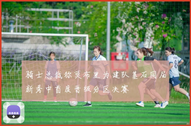 骑士总裁称莫布里为建队基石同届新秀中首度晋级分区决赛