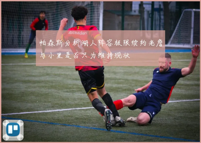 帕森斯分析湖人阵容极限续约老詹与小里是否只为维持现状