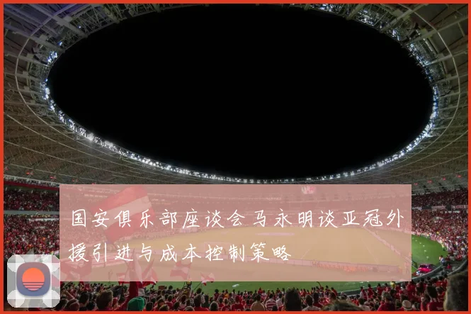 国安俱乐部座谈会马永明谈亚冠外援引进与成本控制策略