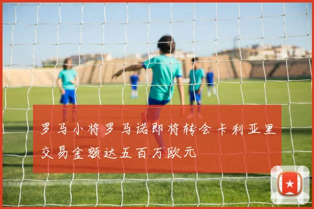 罗马小将罗马诺即将转会卡利亚里交易金额达五百万欧元
