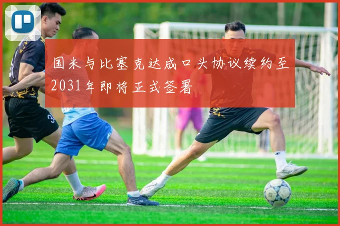 国米与比塞克达成口头协议续约至2031年即将正式签署
