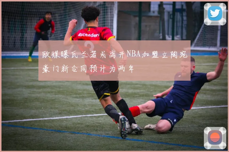 欧媒曝瓦兰若或离开NBA加盟立陶宛豪门新合同预计为两年