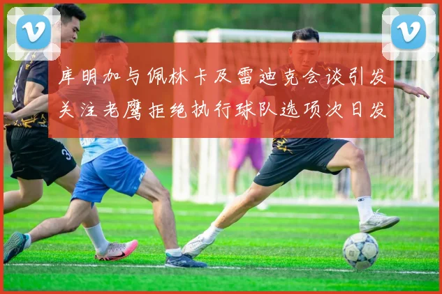 库明加与佩林卡及雷迪克会谈引发关注老鹰拒绝执行球队选项次日发生