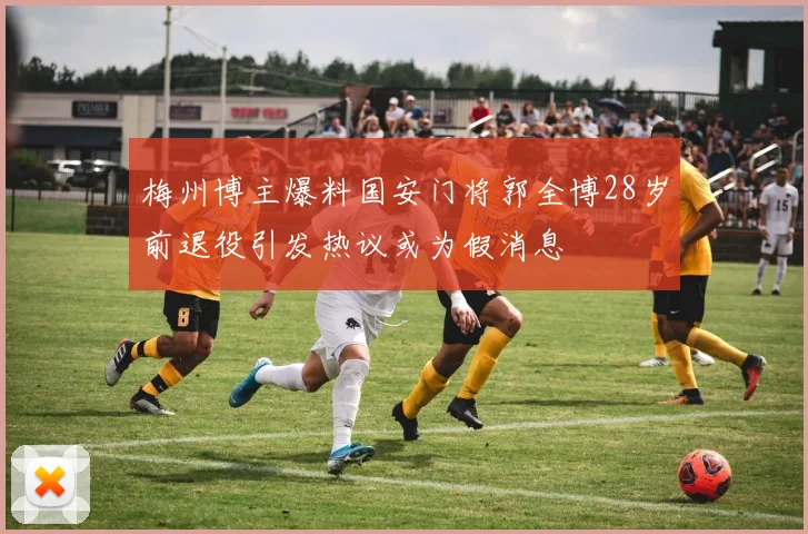 梅州博主爆料国安门将郭全博28岁前退役引发热议或为假消息