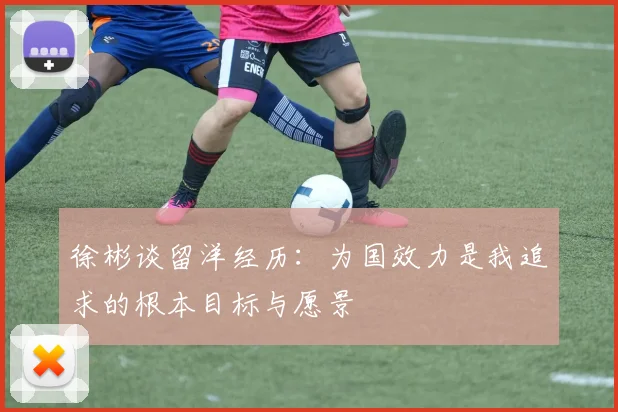 徐彬谈留洋经历：为国效力是我追求的根本目标与愿景