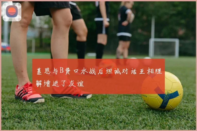 基恩与B费口水战后坦诚对话互相理解增进了友谊