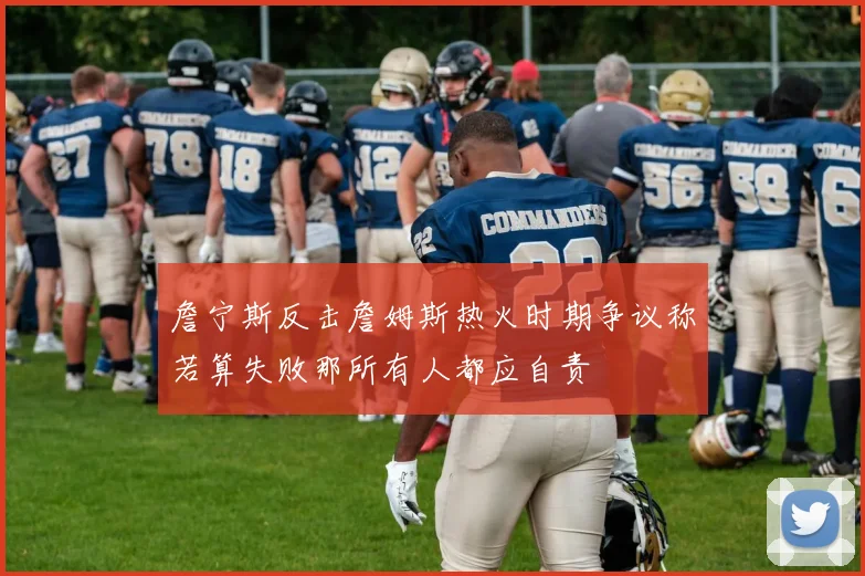 詹宁斯反击詹姆斯热火时期争议称若算失败那所有人都应自责